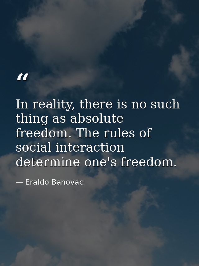 In reality, there is no such thing as absolute freedom. The rules of social interaction determine one's freedom. — Eraldo Banovac