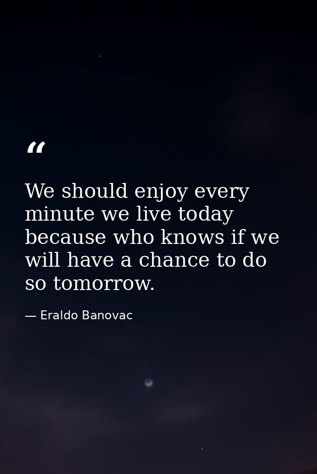 We should enjoy every minute we live today because who knows if we will have a chance to do so tomorrow. — Eraldo Banovac