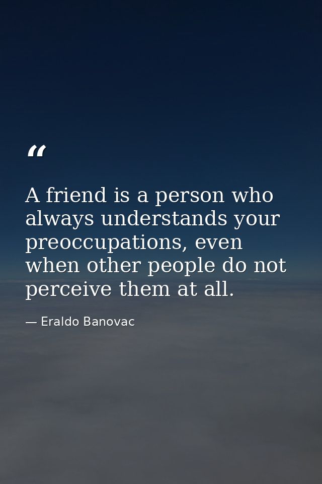 A friend is a person who always understands your preoccupations, even when other people do not perceive them at all. — Eraldo Banovac