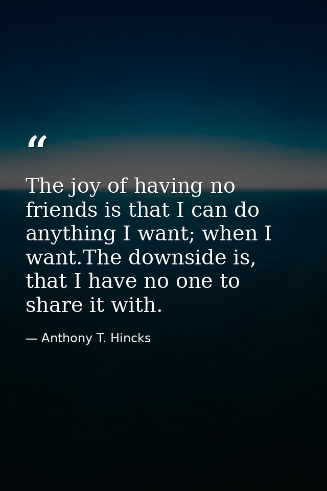 The joy of having no friends is that I can do anything I want; when I want.The downside is, that I have no one to share  — Anthony T. Hincks