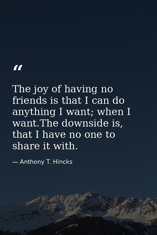 The joy of having no friends is that I can do anything I want; when I want.The downside is, that I have no one to share  — Anthony T. Hincks