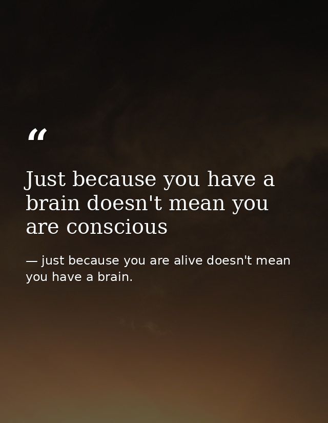 Just because you have a brain doesn't mean you are conscious — just because you are alive doesn't mean you have a brain.