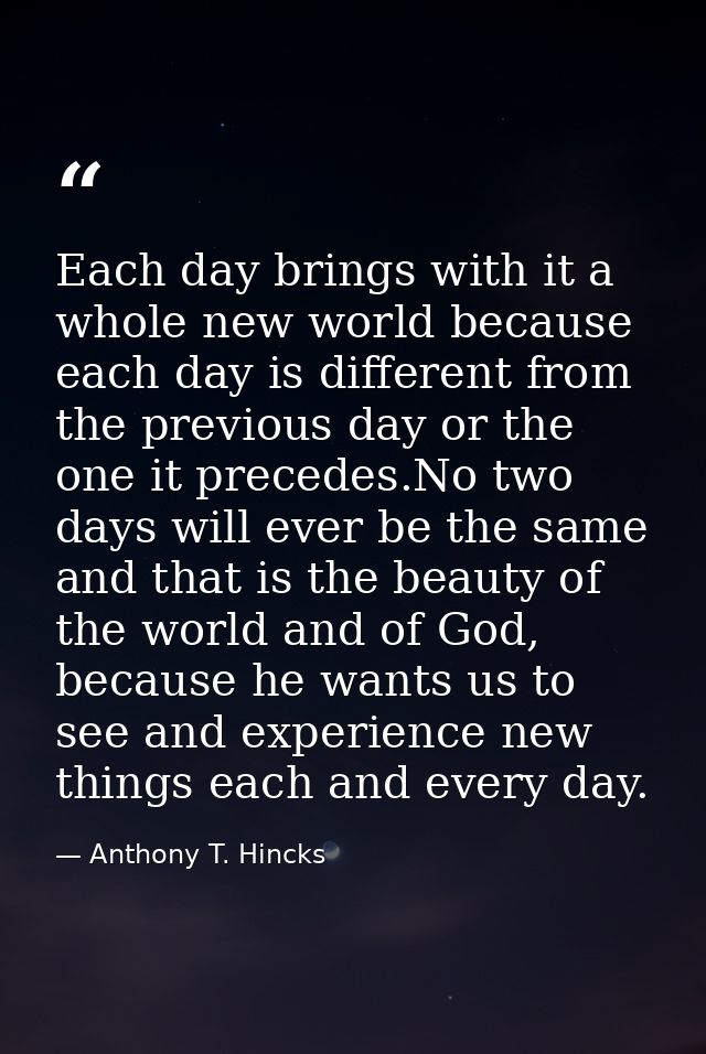 Each day brings with it a whole new world because each day is different from the previous day or the one it precedes.No  — Anthony T. Hincks