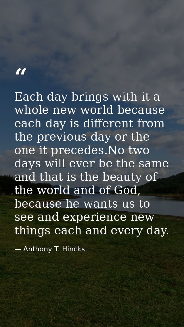 Each day brings with it a whole new world because each day is different from the previous day or the one it precedes.No  — Anthony T. Hincks