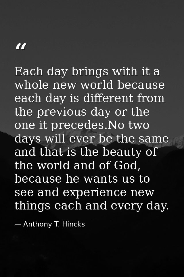 Each day brings with it a whole new world because each day is different from the previous day or the one it precedes.No  — Anthony T. Hincks