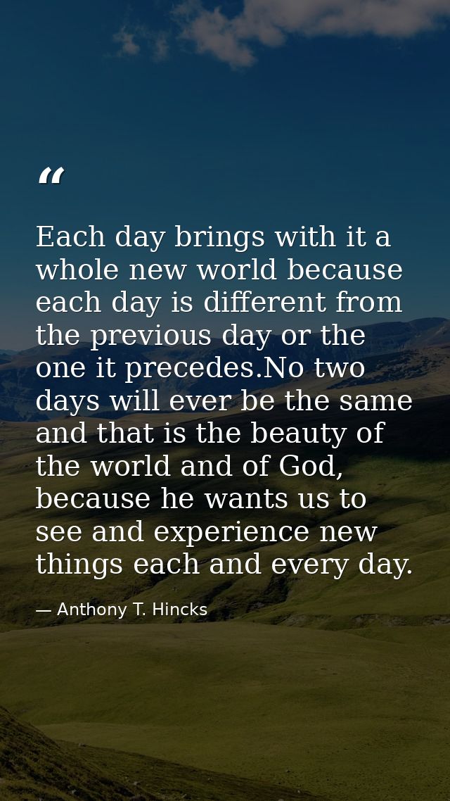 Each day brings with it a whole new world because each day is different from the previous day or the one it precedes.No  — Anthony T. Hincks