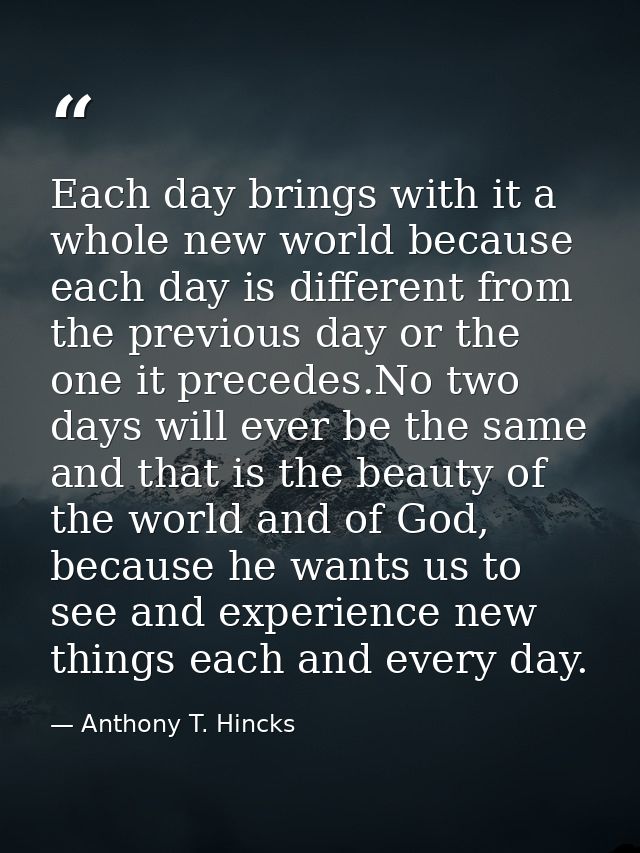Each day brings with it a whole new world because each day is different from the previous day or the one it precedes.No  — Anthony T. Hincks