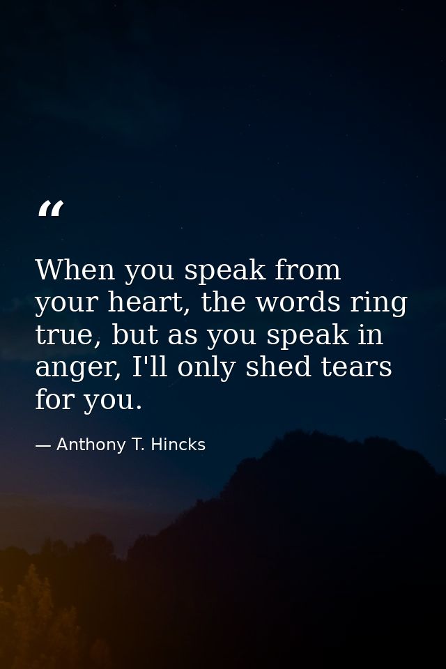 When you speak from your heart, the words ring true, but as you speak in anger, I'll only shed tears for you. — Anthony T. Hincks