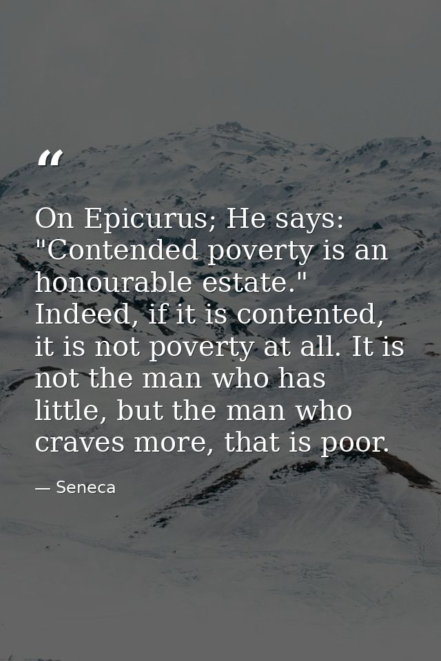 On Epicurus; He says: "Contended poverty is an honourable estate." Indeed, if it is contented, it is not poverty at all. — Seneca