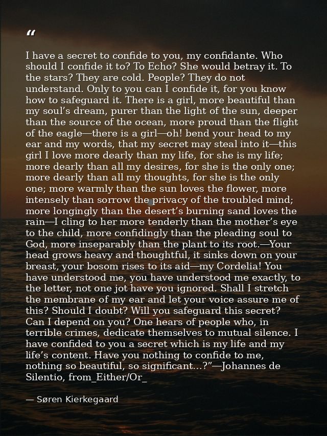 I have a secret to confide to you, my confidante. Who should I confide it to? To Echo? She would betray it. To the stars — Søren Kierkegaard