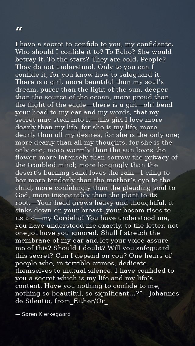 I have a secret to confide to you, my confidante. Who should I confide it to? To Echo? She would betray it. To the stars — Søren Kierkegaard