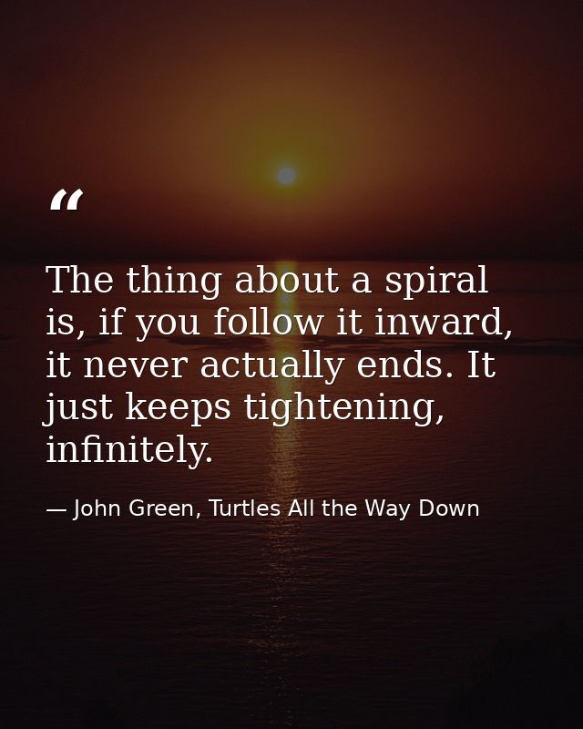 The thing about a spiral is, if you follow it inward, it never actually ends. It just keeps tightening, infinitely. — John Green, Turtles All the Way Down
