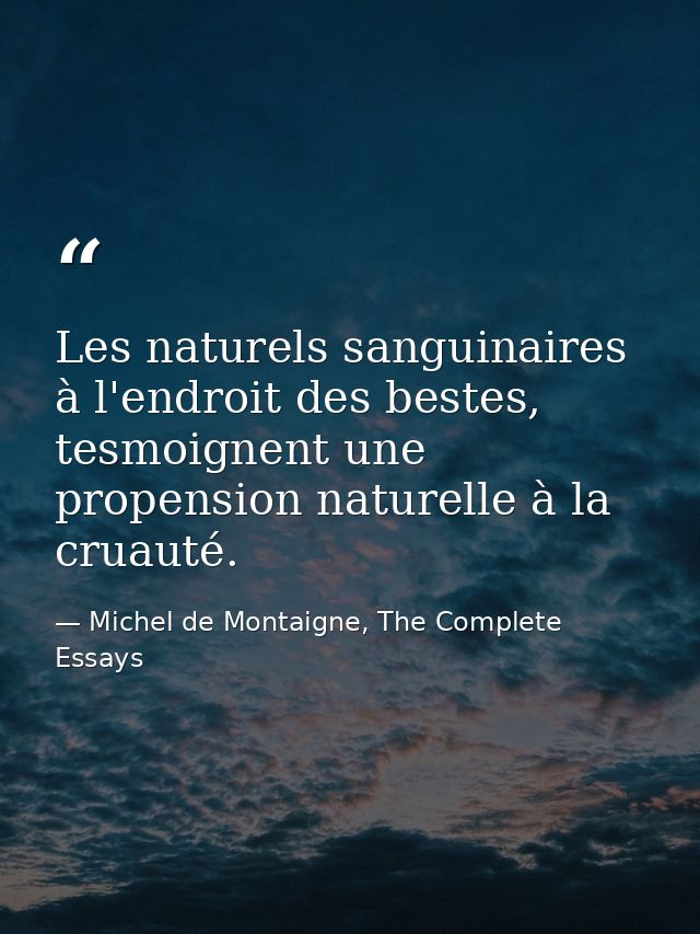 Les naturels sanguinaires à l'endroit des bestes, tesmoignent une propension naturelle à la cruauté. — Michel de Montaigne, The Complete Essays