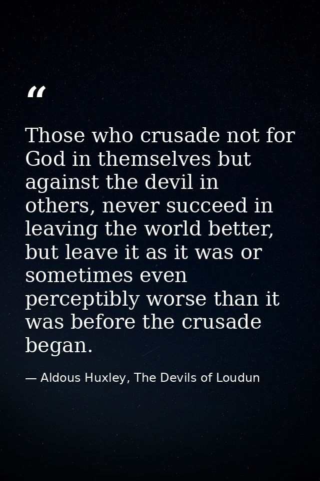 Those who crusade not for God in themselves but against the devil in others, never succeed in leaving the world better,  — Aldous Huxley, The Devils of Loudun