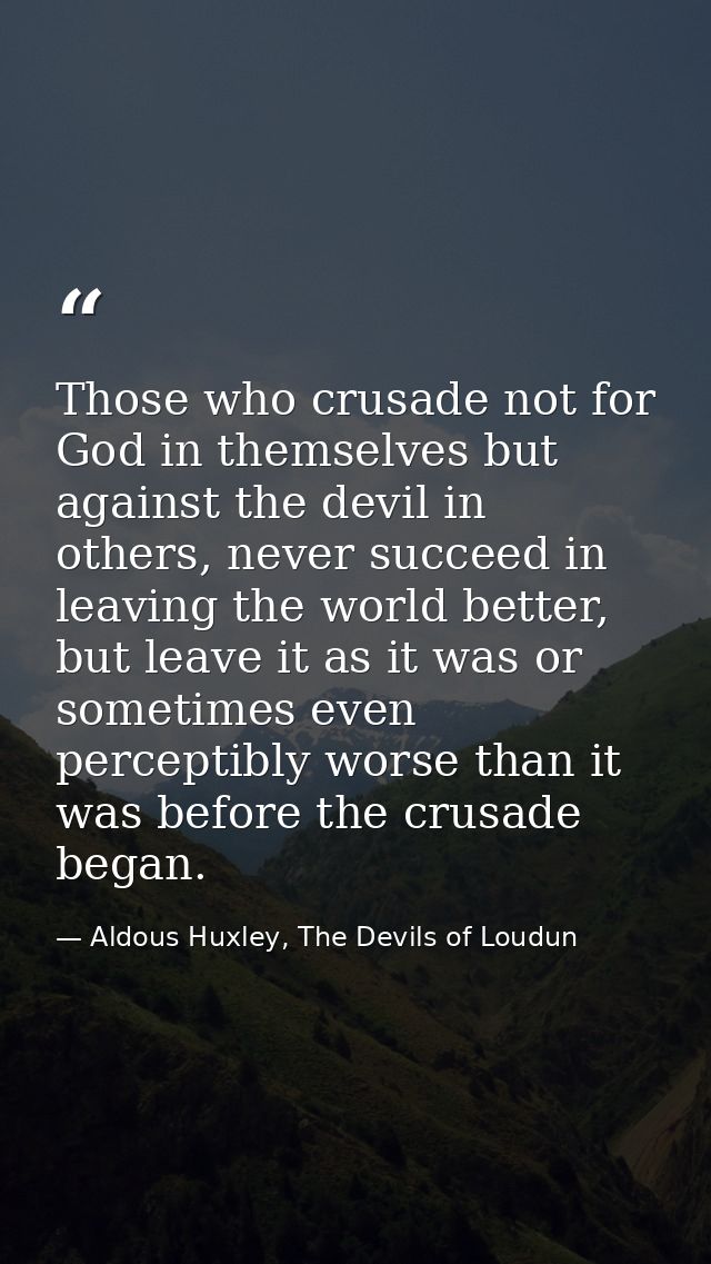 Those who crusade not for God in themselves but against the devil in others, never succeed in leaving the world better,  — Aldous Huxley, The Devils of Loudun