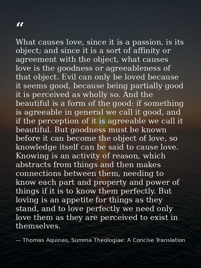 What causes love, since it is a passion, is its object; and since it is a sort of affinity or agreement with the object, — Thomas Aquinas, Summa Theologiae: A Concise Translation