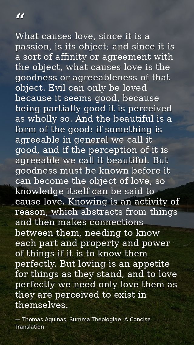 What causes love, since it is a passion, is its object; and since it is a sort of affinity or agreement with the object, — Thomas Aquinas, Summa Theologiae: A Concise Translation