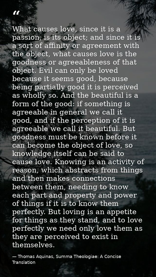 What causes love, since it is a passion, is its object; and since it is a sort of affinity or agreement with the object, — Thomas Aquinas, Summa Theologiae: A Concise Translation