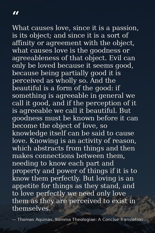 What causes love, since it is a passion, is its object; and since it is a sort of affinity or agreement with the object, — Thomas Aquinas, Summa Theologiae: A Concise Translation