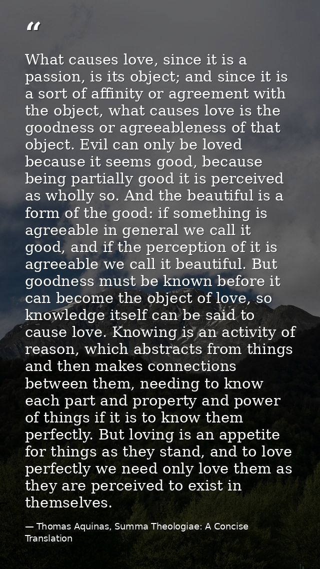 What causes love, since it is a passion, is its object; and since it is a sort of affinity or agreement with the object, — Thomas Aquinas, Summa Theologiae: A Concise Translation