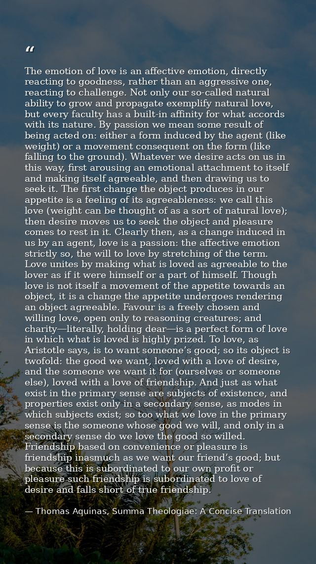 The emotion of love is an affective emotion, directly reacting to goodness, rather than an aggressive one, reacting to c — Thomas Aquinas, Summa Theologiae: A Concise Translation