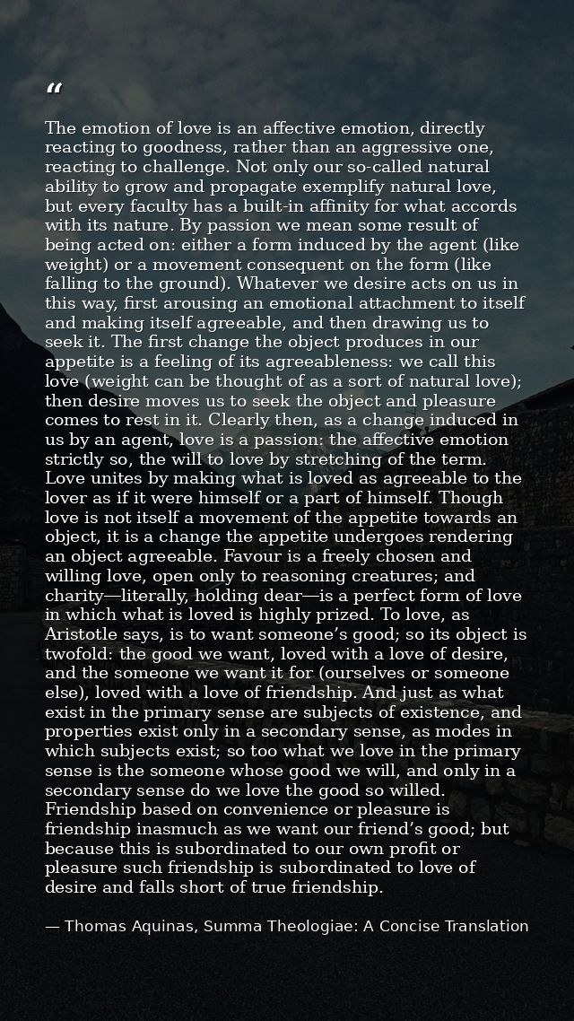 The emotion of love is an affective emotion, directly reacting to goodness, rather than an aggressive one, reacting to c — Thomas Aquinas, Summa Theologiae: A Concise Translation