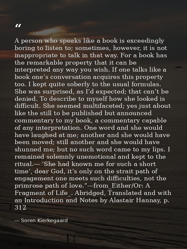 A person who speaks like a book is exceedingly boring to listen to; sometimes, however, it is not inappropriate to talk  — Soren Kierkegaard