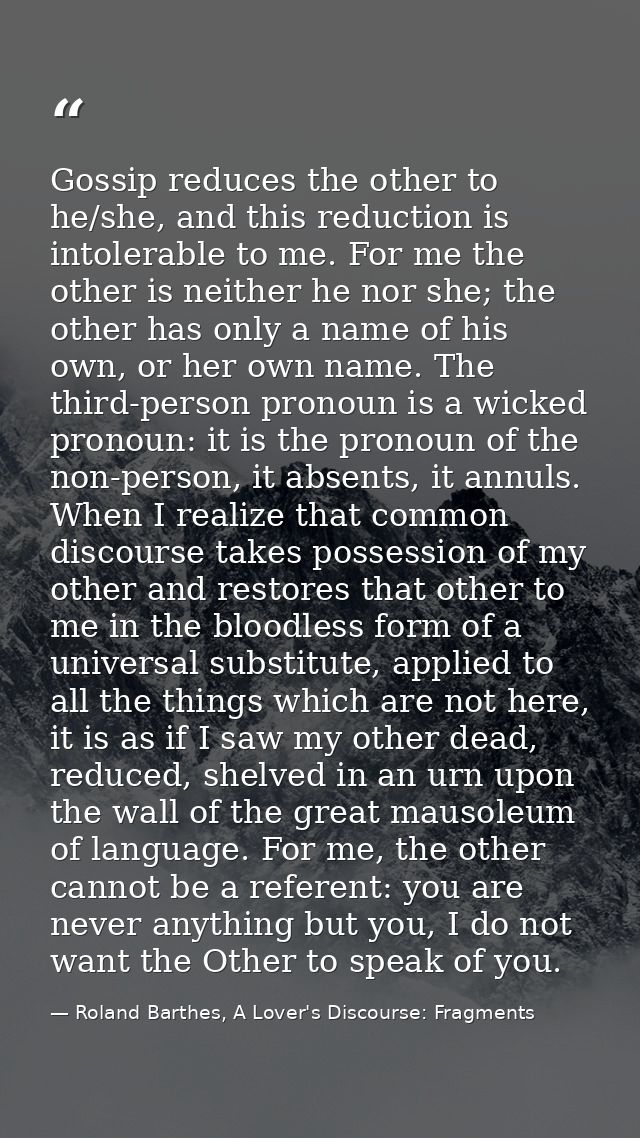 Gossip reduces the other to he/she, and this reduction is intolerable to me. For me the other is neither he nor she; the — Roland Barthes, A Lover's Discourse: Fragments