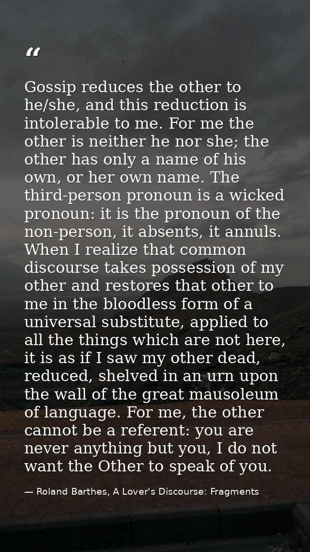 Gossip reduces the other to he/she, and this reduction is intolerable to me. For me the other is neither he nor she; the — Roland Barthes, A Lover's Discourse: Fragments