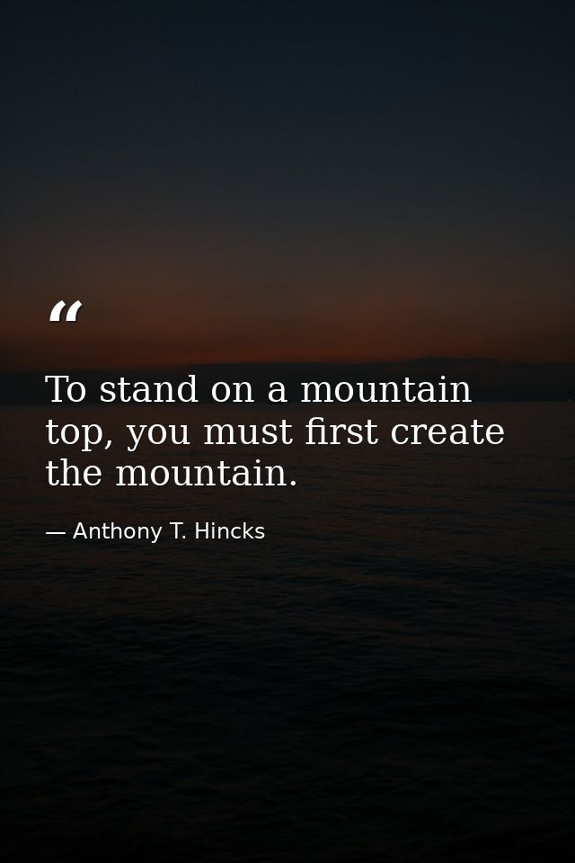 To stand on a mountain top, you must first create the mountain. — Anthony T. Hincks