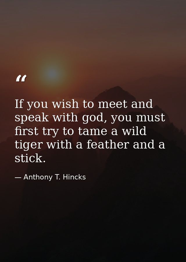 If you wish to meet and speak with god, you must first try to tame a wild tiger with a feather and a stick. — Anthony T. Hincks