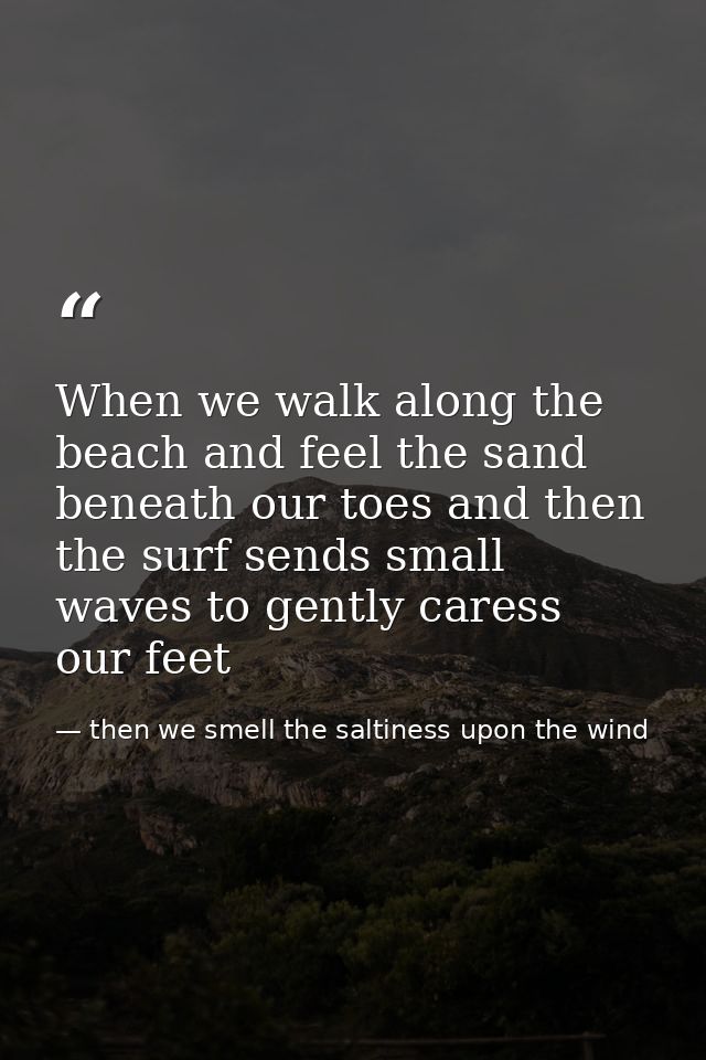 When we walk along the beach and feel the sand beneath our toes and then the surf sends small waves to gently caress our — then we smell the saltiness upon the wind