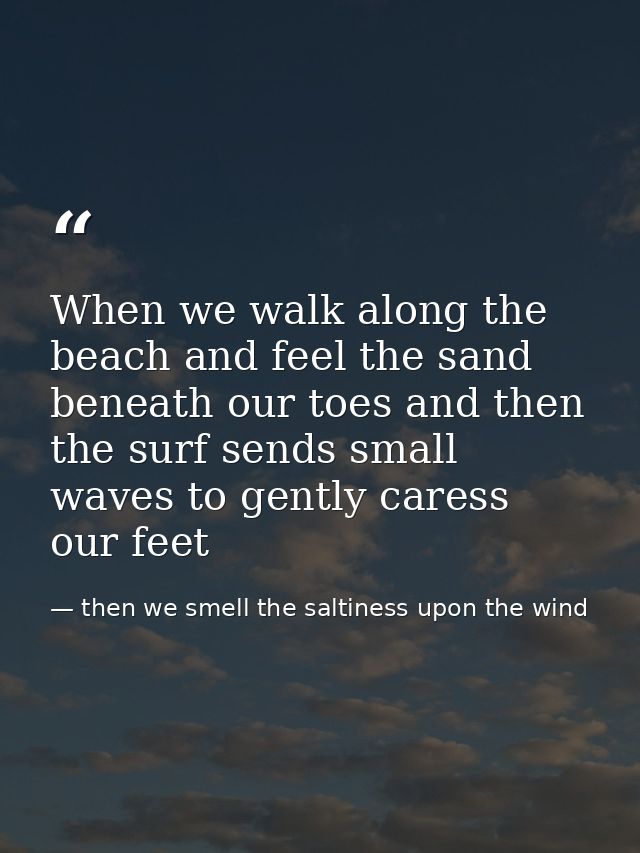 When we walk along the beach and feel the sand beneath our toes and then the surf sends small waves to gently caress our — then we smell the saltiness upon the wind