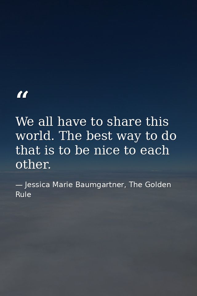 We all have to share this world. The best way to do that is to be nice to each other. — Jessica Marie Baumgartner, The Golden Rule