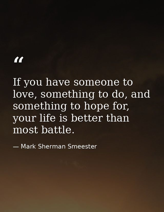 If you have someone to love, something to do, and something to hope for, your life is better than most battle. — Mark Sherman Smeester