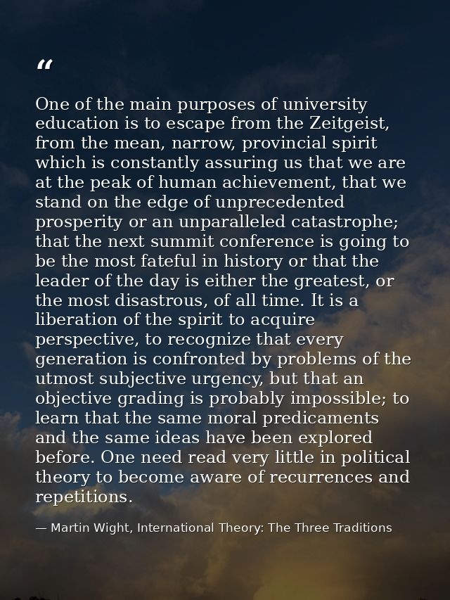 One of the main purposes of university education is to escape from the Zeitgeist, from the mean, narrow, provincial spir — Martin Wight, International Theory: The Three Traditions