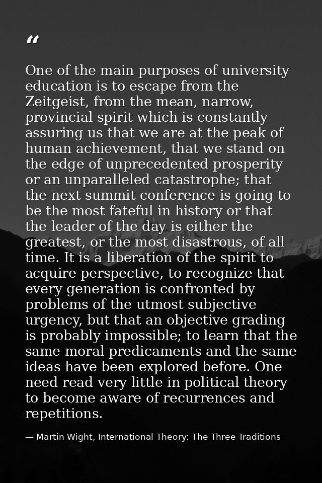 One of the main purposes of university education is to escape from the Zeitgeist, from the mean, narrow, provincial spir — Martin Wight, International Theory: The Three Traditions