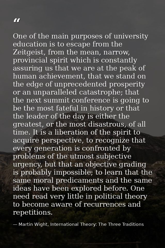 One of the main purposes of university education is to escape from the Zeitgeist, from the mean, narrow, provincial spir — Martin Wight, International Theory: The Three Traditions