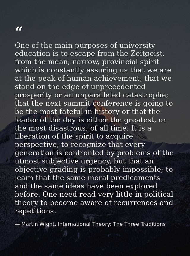 One of the main purposes of university education is to escape from the Zeitgeist, from the mean, narrow, provincial spir — Martin Wight, International Theory: The Three Traditions