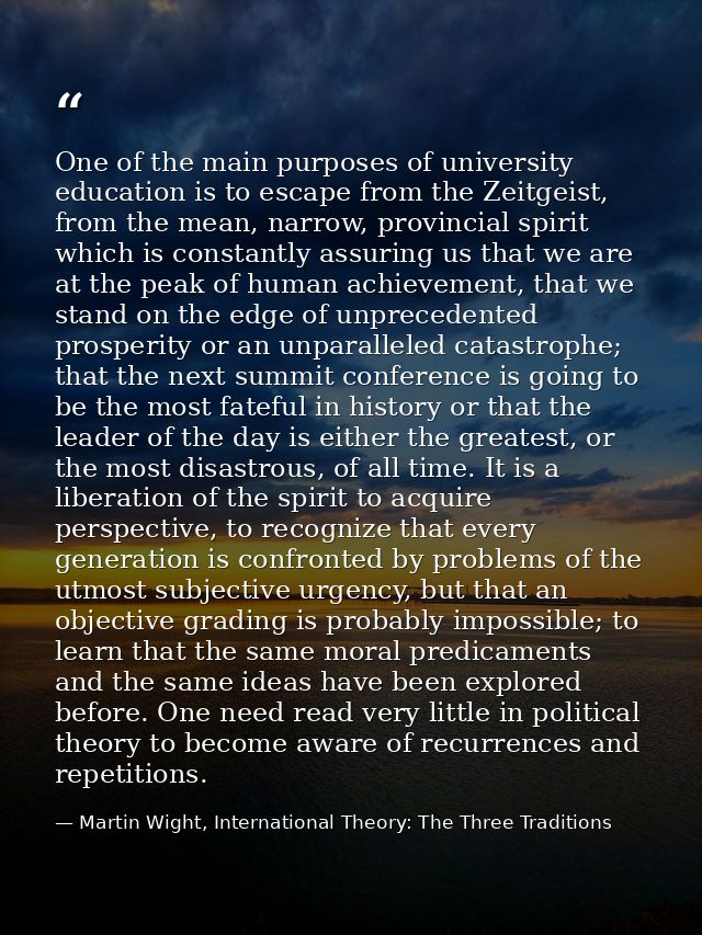 One of the main purposes of university education is to escape from the Zeitgeist, from the mean, narrow, provincial spir — Martin Wight, International Theory: The Three Traditions