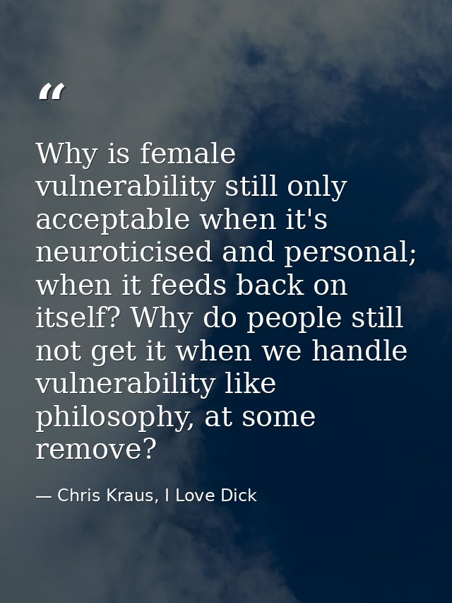 Why is female vulnerability still only acceptable when it's neuroticised and personal; when it feeds back on itself? Why — Chris Kraus, I Love Dick