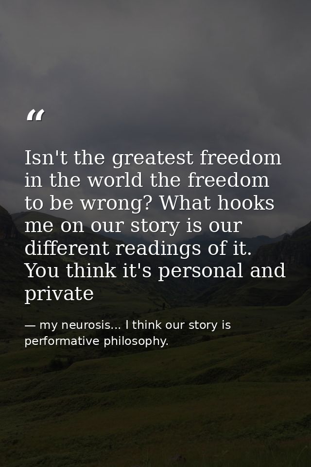 Isn't the greatest freedom in the world the freedom to be wrong? What hooks me on our story is our different readings of — my neurosis... I think our story is performative philosophy.
