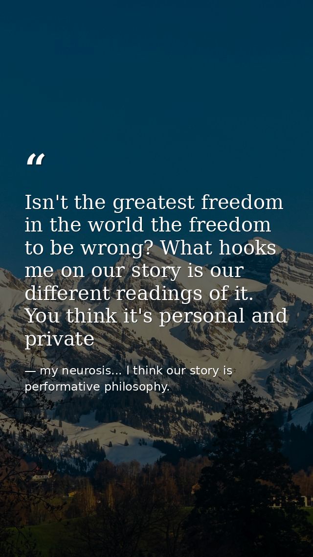 Isn't the greatest freedom in the world the freedom to be wrong? What hooks me on our story is our different readings of — my neurosis... I think our story is performative philosophy.