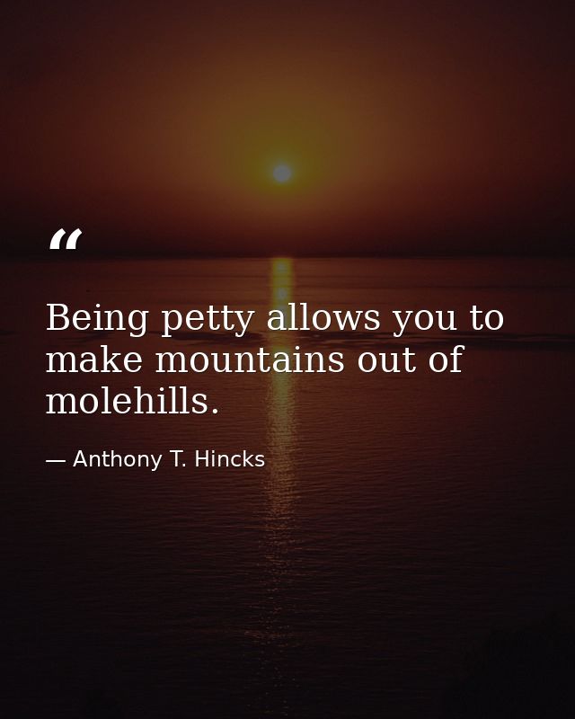 Being petty allows you to make mountains out of molehills. — Anthony T. Hincks
