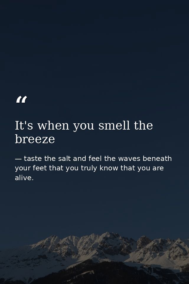 It's when you smell the breeze — taste the salt and feel the waves beneath your feet that you truly know that you are alive.