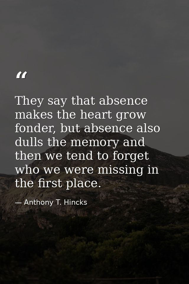 They say that absence makes the heart grow fonder, but absence also dulls the memory and then we tend to forget who we w — Anthony T. Hincks