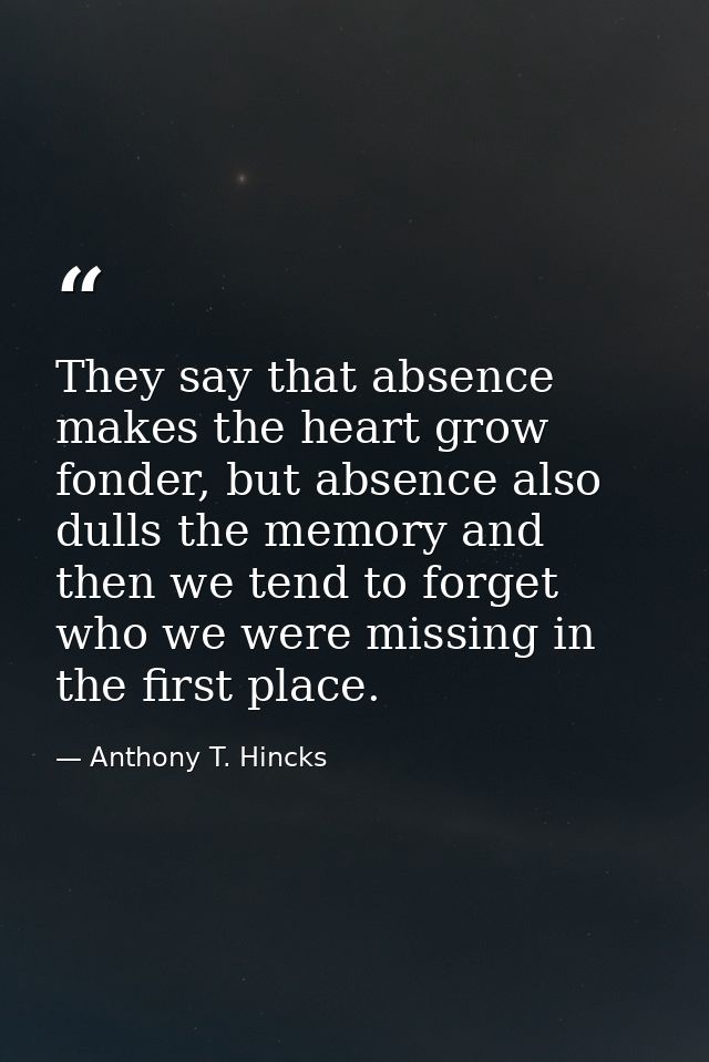 They say that absence makes the heart grow fonder, but absence also dulls the memory and then we tend to forget who we w — Anthony T. Hincks