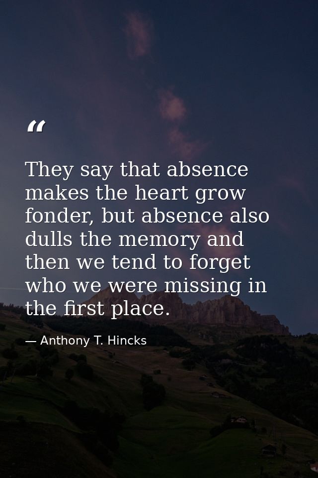 They say that absence makes the heart grow fonder, but absence also dulls the memory and then we tend to forget who we w — Anthony T. Hincks