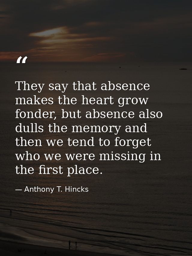 They say that absence makes the heart grow fonder, but absence also dulls the memory and then we tend to forget who we w — Anthony T. Hincks