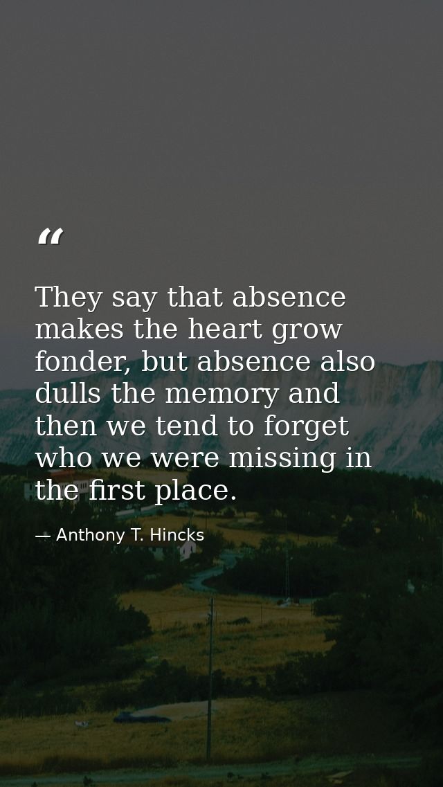 They say that absence makes the heart grow fonder, but absence also dulls the memory and then we tend to forget who we w — Anthony T. Hincks